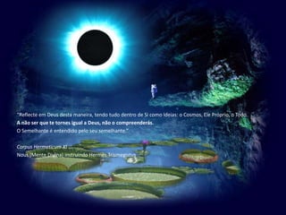 “Reflecte em Deus desta maneira, tendo tudo dentro de Si como Ideias: o Cosmos, Ele Próprio, o Todo.A não ser que te tornes igual a Deus, não o compreenderás.O Semelhante é entendido pelo seu semelhante.”Corpus Hermeticum XINous (Mente Divina) instruindo Hermes Trismegistus