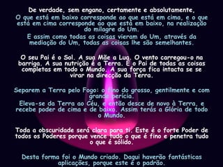 De verdade, sem engano, certamente e absolutamente,O que está em baixo corresponde ao que está em cima, e o que está em cima corresponde ao que está em baixo, na realização do milagre do Um.E assim como todas as coisas vieram do Um, através da mediação do Um, todas as coisas lhe são semelhantes.O seu Pai é o Sol. A sua Mãe a Lua. O vento carregou-o na barriga. A sua nutrição é a Terra. É o Pai de todas as coisas completas em todo o Mundo. A sua força fica intacta se se virar na direcção da Terra.Separem a Terra pelo Fogo: o fino do grosso, gentilmente e com grande perícia.Eleva-se da Terra ao Céu, e então desce de novo à Terra, e recebe poder de cima e de baixo. Assim terás a Glória de todo o Mundo.Toda a obscuridade será clara para ti. Este é o forte Poder de todos os Poderes porque vence tudo o que é fino e penetra tudo o que é sólido.Desta forma foi o Mundo criado. Daqui haverão fantásticas aplicações, porque este é o padrão.Desta forma Eu sou chamado de Hermes Três Vezes Grande, tendo as três partes da Sabedoria da totalidade do Mundo.Assim expliquei completamente a operação do Sol.