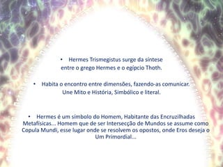 Hermes Trismegistus surge da sínteseentre o grego Hermes e o egípcio Thoth.Habita o encontro entre dimensões, fazendo-as comunicar.Une Mito e História, Simbólico e literal.Hermes é um símbolo do Homem, Habitante das Encruzilhadas Metafísicas... Homem que de ser Intersecção de Mundos se assume como CopulaMundi, esse lugar onde se resolvem os opostos, onde Eros deseja o Um Primordial...