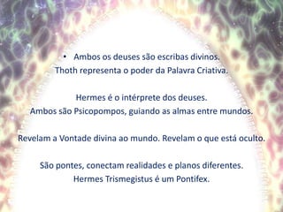 Ambos os deuses são escribas divinos.Thoth representa o poder da Palavra Criativa.Hermes é o intérprete dos deuses.Ambos são Psicopompos, guiando as almas entre mundos.Revelam a Vontade divina ao mundo. Revelam o que está oculto.São pontes, conectam realidades e planos diferentes.Hermes Trismegistus é um Pontifex. 
