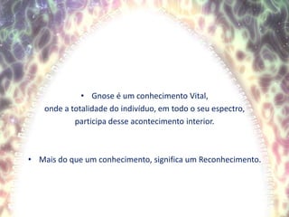 Gnose é um conhecimento Vital,onde a totalidade do indivíduo, em todo o seu espectro, participa desse acontecimento interior.Mais do que um conhecimento, significa um Reconhecimento.