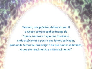 Teódoto, um gnóstico, define no séc. IIa Gnose como o conhecimento de“quem éramos e o que nos tornámos,onde estávamos e para o que fomos activados,para onde temos de nos dirigir e do que somos redimidos,o que é o nascimento e o Renascimento.”