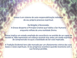 Gnose é um sistema de auto-responsabilização individualdo seu próprio processo espiritual.Da Religião à Reconexão.A Gnose desperta o Princípio Criativo que habita o Ser Humanoenquanto reflexo de uma realidade Divina.Gnose implica um estado ampliado de consciência no sentido de ser capaz de recebê-lo. Não representa um esforço racional mas antes um modo espiritual de compreensão no qual a totalidade do Ser está implicada.  A Tradição Ocidental tem sido marcada por um afastamento crónico das suas bases e raízes espirituais. O seu progresso acontece quando reconecta com a sua herança perdida.