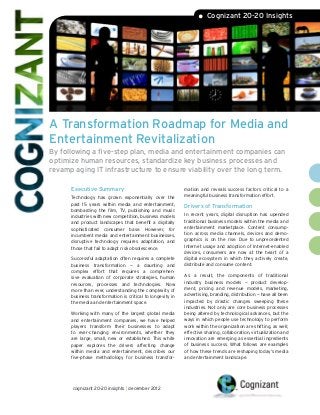 • Cognizant 20-20 Insights




A Transformation Roadmap for Media and
Entertainment Revitalization
By following a five-step plan, media and entertainment companies can
optimize human resources, standardize key business processes and
revamp aging IT infrastructure to ensure viability over the long term.

      Executive Summary                                     mation and reveals success factors critical to a
                                                            meaningful business transformation effort.
      Technology has grown exponentially over the
      past 15 years within media and entertainment,
                                                            Drivers of Transformation
      bombarding the film, TV, publishing and music
      industries with new competition, business models      In recent years, digital disruption has upended
      and product landscapes that benefit a digitally       traditional business models within the media and
      sophisticated consumer base. However, for             entertainment marketplace. Content consump-
      incumbent media and entertainment businesses,         tion across media channels, devices and demo-
      disruptive technology requires adaptation, and        graphics is on the rise. Due to unprecedented
      those that fail to adapt risk obsolescence.           Internet usage and adoption of Internet-enabled
                                                            devices, consumers are now at the heart of a
      Successful adaptation often requires a complete       digital ecosystem in which they actively create,
      business transformation — a daunting and              distribute and consume content.
      complex effort that requires a comprehen-
      sive evaluation of corporate strategies, human        As a result, the components of traditional
      resources, processes and technologies. Now            industry business models — product develop-
      more than ever, understanding the complexity of       ment, pricing and revenue models, marketing,
      business transformation is critical to longevity in   advertising, branding, distribution — have all been
      the media and entertainment space.                    impacted by drastic changes sweeping these
                                                            industries. Not only are core business processes
      Working with many of the largest global media         being altered by technological advances, but the
      and entertainment companies, we have helped           ways in which people use technology to perform
      players transform their businesses to adapt           work within the organization are shifting, as well;
      to ever-changing environments, whether they           effective sharing, collaboration, virtualization and
      are large, small, new or established. This white      innovation are emerging as essential ingredients
      paper explores the drivers affecting change           of business success. What follows are examples
      within media and entertainment, describes our         of how these trends are reshaping today’s media
      five-phase methodology for business transfor-         and entertainment landscape.




      cognizant 20-20 insights | december 2012
 