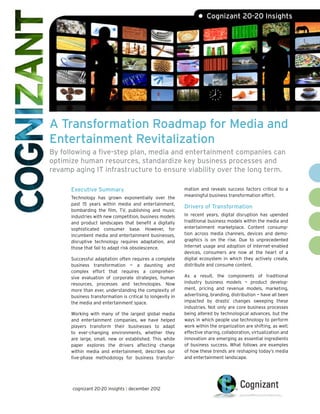 A Transformation Roadmap for Media and
Entertainment Revitalization
By following a five-step plan, media and entertainment companies can
optimize human resources, standardize key business processes and
revamp aging IT infrastructure to ensure viability over the long term.
• Cognizant 20-20 Insights
Executive Summary
Technology has grown exponentially over the
past 15 years within media and entertainment,
bombarding the film, TV, publishing and music
industries with new competition, business models
and product landscapes that benefit a digitally
sophisticated consumer base. However, for
incumbent media and entertainment businesses,
disruptive technology requires adaptation, and
those that fail to adapt risk obsolescence.
Successful adaptation often requires a complete
business transformation — a daunting and
complex effort that requires a comprehen-
sive evaluation of corporate strategies, human
resources, processes and technologies. Now
more than ever, understanding the complexity of
business transformation is critical to longevity in
the media and entertainment space.
Working with many of the largest global media
and entertainment companies, we have helped
players transform their businesses to adapt
to ever-changing environments, whether they
are large, small, new or established. This white
paper explores the drivers affecting change
within media and entertainment, describes our
five-phase methodology for business transfor-
mation and reveals success factors critical to a
meaningful business transformation effort.
Drivers of Transformation
In recent years, digital disruption has upended
traditional business models within the media and
entertainment marketplace. Content consump-
tion across media channels, devices and demo-
graphics is on the rise. Due to unprecedented
Internet usage and adoption of Internet-enabled
devices, consumers are now at the heart of a
digital ecosystem in which they actively create,
distribute and consume content.
As a result, the components of traditional
industry business models — product develop-
ment, pricing and revenue models, marketing,
advertising, branding, distribution — have all been
impacted by drastic changes sweeping these
industries. Not only are core business processes
being altered by technological advances, but the
ways in which people use technology to perform
work within the organization are shifting, as well;
effective sharing, collaboration, virtualization and
innovation are emerging as essential ingredients
of business success. What follows are examples
of how these trends are reshaping today’s media
and entertainment landscape.
cognizant 20-20 insights | december 2012
 