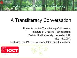 A Transliteracy Conversation Presented at the Transliteracy Colloquium, Institute of Creative Technologies, De Montfort University, Leicester, UK. May 15, 2007. Featuring  the PART Group and IOCT guest speakers. 