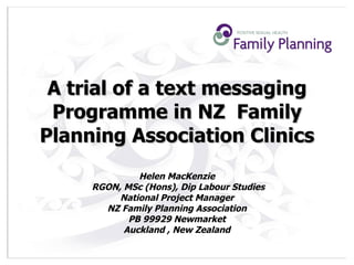A trial of a text messaging Programme in NZ  Family Planning Association Clinics Helen MacKenzie  RGON, MSc (Hons), Dip Labour Studies National Project Manager  NZ Family Planning Association  PB 99929 Newmarket  Auckland , New Zealand  
