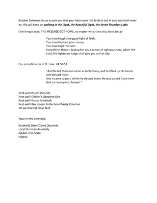 Brother Coleman, let us assure you that your labor over this bride is not in vain and shall never
be. We will keep on walking in the Light, the Beautiful Light, the Seven Thunders Light.

One thing is sure, THE MESSAGE GOT HOME, no matter what the critics have to say.

                         You have fought the good fight of faith,
                         You have finished your course,
                         You have kept the faith:
                         Henceforth there is laid up for you a crown of righteousness, which the
                         Lord, the righteous Judge shall give you at that day.


Our consolation is in St. Luke. 24:50-51

                         “And He led them out as far as to Bethany, and he lifted up His hands
                         and blessed them.
                         And it came to pass, while He blessed them, He was parted from them
                         And carried up into heaven.”


Rest well! Pastor Honesty
Rest well! Elohim’s Obedient One
Rest well! Pastor Shekinah
Rest well! Bro Joseph Perfection Charity Coleman
Till we meet at Jesus feet.


Yours in His Vineyard,

Brother& Sister‘Gbola Oparinde
Local Christian Assembly
Ibadan, Oyo State,
Nigeria
 