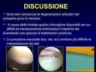 DISCUSSIONE Sono ben conosciute le degenerazioni articolari del  comparto privo di menisco A causa delle limitate opzioni chirurgiche disponibili per pz.  affetti da meniscectomia sintomatica il trapianto sta  diventando una opzione di trattamento condivisa  Le procedure associate (lca, ota, aci) rendono più difficile la  interpretazione dei dati 