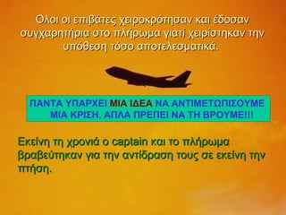 Ολοι οι επιβάτες χειροκρότησαν και έδοσαν συγχαρητήρια στο πλήρωμα γιατί χειρίστηκαν την υπόθεση τόσο αποτελεσματικά.  Εκείνη τη χρονιά ο  captain  και το πλήρωμα βραβεύτηκαν για την αντίδραση τους σε εκείνη την πτήση. ΠΑΝΤΑ ΥΠΑΡΧΕΙ  ΜΙΑ ΙΔΕΑ  ΝΑ ΑΝΤΙΜΕΤΩΠΙΣΟΥΜΕ  ΜΙΑ ΚΡΙΣΗ, ΑΠΛΑ ΠΡΕΠΕΙ ΝΑ ΤΗ ΒΡΟΥΜΕ!!!  