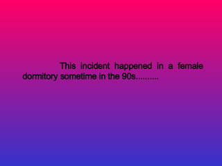 This incident happened in a female
dormitory sometime in the 90s..........