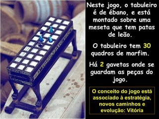 Neste jogo, o tabuleiro
é de ébano, e está
montado sobre uma
meseta que tem patas
de leão.
O tabuleiro tem 30
quadros de marfim.
Há 2 gavetas onde se
guardam as peças do
jogo.
O conceito do jogo está
associado à estratégia,
novos caminhos e
evolução: Vitória
 