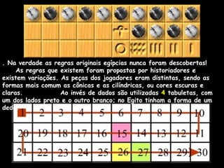 . Na verdade as regras originais egípcias nunca foram descobertas!
As regras que existem foram propostas por historiadores e
existem variações. As peças dos jogadores eram distintas, sendo as
formas mais comum as cônicas e as cilíndricas, ou cores escuras e
claras. Ao invés de dados são utilizadas 4 tabuletas, com
um dos lados preto e o outro branco; no Egito tinham a forma de um
dedo.
 