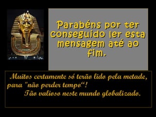 Parabéns por terParabéns por ter
conseguido ler estaconseguido ler esta
mensagem até aomensagem até ao
fim.fim.
Muitos certamente só terão lido pela metade,Muitos certamente só terão lido pela metade,
para "não perder tempo“!para "não perder tempo“!
Tão valioso neste mundo globalizado.Tão valioso neste mundo globalizado.
 