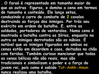 . O faraó é representado em tamanho maior do
que as outras figuras, e domina a cena em termos
de tamanho e conteúdo. Ele lança setas,
conduzindo o carro de combate de 2 cavalos
destruindo as forças dos inimigos. Por trás seu
exército em ordem de batalha. E, entre os
soldados, portadores de ventarolas. Numa cena é
mostrada a batalha contra os Sírios, enquanto na
outra os inimigos derrotados são os núbios. É
notável que os inimigos figurados em ambas as
cenas estão em desordem e caos, deitados no chão
com feridas. Também curioso mencionar que todas
as cenas bélicas não são reais, mas são
tradicionais e simbolizam o poder e a força do
jovem rei, pois como é sabido Tut-Ankh-AmonTut-Ankh-Amon
nunca realizou uma batalha.
 