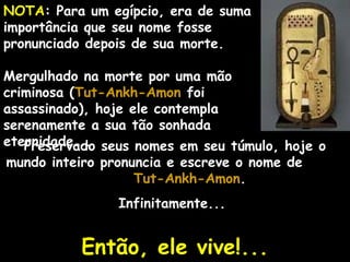 NOTA: Para um egípcio, era de suma
importância que seu nome fosse
pronunciado depois de sua morte.
Mergulhado na morte por uma mão
criminosa (Tut-Ankh-AmonTut-Ankh-Amon foi
assassinado), hoje ele contempla
serenamente a sua tão sonhada
eternidade...Preservado seus nomes em seu túmulo, hoje o
mundo inteiro pronuncia e escreve o nome de
Tut-Ankh-AmonTut-Ankh-Amon.
Infinitamente...
Então, ele vive!...Então, ele vive!...
 