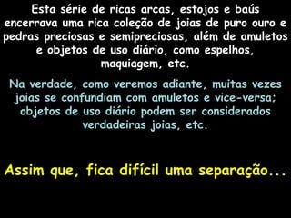 Esta série de ricas arcas, estojos e baús
encerrava uma rica coleção de joias de puro ouro e
pedras preciosas e semipreciosas, além de amuletos
e objetos de uso diário, como espelhos,
maquiagem, etc.
Na verdade, como veremos adiante, muitas vezes
joias se confundiam com amuletos e vice-versa;
objetos de uso diário podem ser considerados
verdadeiras joias, etc.
Assim que, fica difícil uma separação...Assim que, fica difícil uma separação...
 