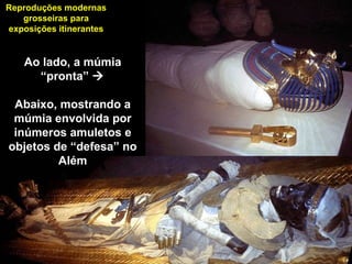 Reproduções modernas
grosseiras para
exposições itinerantes
Ao lado, a múmia
“pronta” 
Abaixo, mostrando a
múmia envolvida por
inúmeros amuletos e
objetos de “defesa” no
Além
 