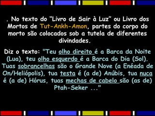 . No texto do “Livro de Sair à Luz” ou Livro dos
Mortos de Tut-Ankh-Amon, partes do corpo do
morto são colocados sob a tutela de diferentes
divindades.
Diz o texto: "Teu olho direito é a Barca da Noite
(Lua), teu olho esquerdo é a Barca do Dia (Sol).
Tuas sobrancelhas são o Grande Nove (a Enéada de
On/Heliópolis), tua testa é (a de) Anúbis, tua nuca
é (a de) Hórus, tuas mechas de cabelo são (as de)
Ptah-Seker ..."
 