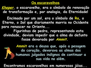 Os escaravelhosOs escaravelhos
KheperKheper, o escaravelho, era o símbolo de renovação
de transformação e, por analogia, da Eternidade!
Encimado por um sol, era o símbolo de RaRa, o
Eterno, o Sol que diariamente morria no Ocidente
para renascer no Oriente...
Figurinhas de pedra, representando esta
divindade, deviam impedir que a alma do defunto
fosse devorada por AmmitAmmit.
AmmitAmmit era a deusa que, após a pesagem
do coração, devorava as almas dos
humanos julgados indignos de continuar a
sua vida no além.
Encontramos escaravelhos em numerosas jóias...
 