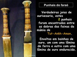 Punhais do faraó
Verdadeiras joias de
ourivesaria, estes
2 punhais
foram encontrados entre
as dobras das faixas da
múmia de
Tut-Ankh-AmonTut-Ankh-Amon.
Envoltos em bainhas de
ouro, um com uma lâmina
de ferro e outro com uma
lâmina de ouro endurecido.
 