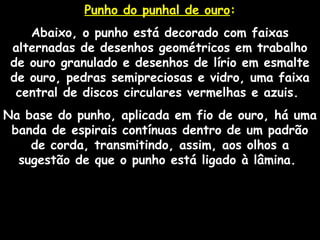 Punho do punhal de ouroPunho do punhal de ouro::
Abaixo, o punho está decorado com faixas
alternadas de desenhos geométricos em trabalho
de ouro granulado e desenhos de lírio em esmalte
de ouro, pedras semipreciosas e vidro, uma faixa
central de discos circulares vermelhas e azuis.
Na base do punho, aplicada em fio de ouro, há uma
banda de espirais contínuas dentro de um padrão
de corda, transmitindo, assim, aos olhos a
sugestão de que o punho está ligado à lâmina.
 