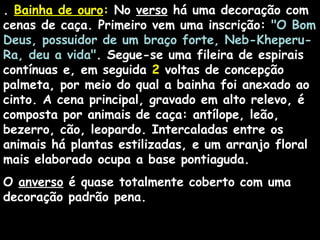 . Bainha de ouroBainha de ouro:: No verso há uma decoração com
cenas de caça. Primeiro vem uma inscrição: "O Bom
Deus, possuidor de um braço forte, Neb-Kheperu-
Ra, deu a vida". Segue-se uma fileira de espirais
contínuas e, em seguida 2 voltas de concepção
palmeta, por meio do qual a bainha foi anexado ao
cinto. A cena principal, gravado em alto relevo, é
composta por animais de caça: antílope, leão,
bezerro, cão, leopardo. Intercaladas entre os
animais há plantas estilizadas, e um arranjo floral
mais elaborado ocupa a base pontiaguda.
O anverso é quase totalmente coberto com uma
decoração padrão pena.
 