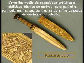 Punhal de ouroPunhal de ouro
Como ilustração da capacidade artística e
habilidade técnica do ourives, este punhal e,
particularmente, sua bainha, estão entre as peças
de destaque da coleção.
 