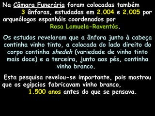 Na Câmara Funerária foram colocadas também
3 ânforas, estudadas em 2.004 e 2.005 por
arqueólogos espanhóis coordenados por
Rosa Lamuela-Raventós.
Os estudos revelaram que a ânfora junto à cabeça
continha vinho tinto, a colocada do lado direito do
corpo continha shedeh (variedade de vinho tinto
mais doce) e a terceira, junto aos pés, continha
vinho branco.
Esta pesquisa revelou-se importante, pois mostrou
que os egípcios fabricavam vinho branco,
1.500 anos antes do que se pensava.
 