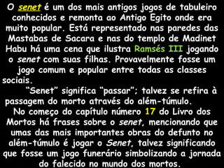 O senetsenet é um dos mais antigos jogos de tabuleiroé um dos mais antigos jogos de tabuleiro
conhecidos e remonta ao Antigo Egito onde eraconhecidos e remonta ao Antigo Egito onde era
muitomuito popular. Está representado nas paredes das
Mastabas de Sacara e nas do templo de Madinet
Habu há uma cena que ilustra Ramsés III jogando
o senet com suas filhas. Provavelmente fosse um
jogo comum e popular entre todas as classes
sociais.
“Senet” significa “passar”; talvez se refira à
passagem do morto através do além-túmulo.
No começo do capítulo número 17 do Livro dos
Mortos há frases sobre o senet, mencionando que
umas das mais importantes obras do defunto no
além-túmulo é jogar o Senet, talvez significando
que fosse um jogo funerário simbolizando a jornada
do falecido no mundo dos mortos.
 