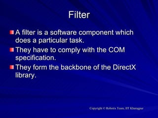 Filter A filter is a software component which does a particular task. They have to comply with the COM specification.  They form the backbone of the DirectX library. 