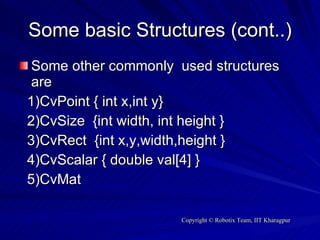 Some basic Structures (cont..) Some other commonly  used structures are  1)CvPoint { int x,int y} 2)CvSize  {int width, int height } 3)CvRect  {int x,y,width,height } 4)CvScalar { double val[4] } 5)CvMat 