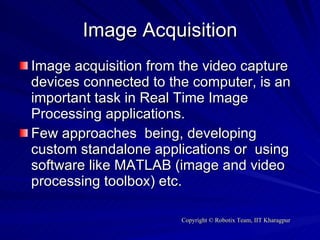 Image Acquisition Image acquisition from the video capture devices connected to the computer, is an important task in Real Time Image Processing applications. Few approaches  being, developing custom standalone applications or  using software like MATLAB (image and video processing toolbox) etc. 