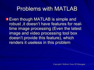 Problems with MATLAB Even though MATLAB is simple and robust ,it doesn’t have features for real-time image processing (Even the latest image and video processing tool box doesn’t provide this feature), which renders it useless in this problem 