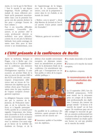 ments, et c’est là que le bât blesse   de l’apprentissage de la langue,
! Tout le monde le sait depuis         ceux de la transmission des
longtemps, l’Ecole publique est        savoirs, ceux de la préparation à




                                                                               @
malade de maux tellement pro-          entrer dans la vie d’adulte et du
fonds qu’ils paraissent insurmon-      monde du travail.
tables mais c’est la première fois
qu’on voit des parents déclarer la     « Medice, cura te ipsum* » disait
                                                                               L’actualité universitaire
fuir pour « protéger l’avenir de       déjà Maxime de Juvénal en l’an X,
leurs enfants ».                       cet axiome n’aura jamais autant               sur internet :
Face à ces nouvelles difficultés       été d’actualité !
croissantes,     l’ensemble      des
acteurs, et au premier chef le                                                 www.uni.asso.fr
corps professoral, doivent se
mobiliser non pour défendre,           *Médecin, guéris-toi toi-même !
comme ils en ont pris la fâcheuse
habitude, leurs petits avantages de
nantis mais bien pour la faire
revenir à ses fondamentaux, ceux



❚ L’UNI présente à la conférence de Berlin
Après la Sorbonne, Bologne et          défense d’un modèle universitaire       ❚ les études doctorales et la mobi-
Prague, c’est à Berlin que s’est       européen, en déposant notam-            lité,
réunie les 18 et 19 septembre der-     ment un amendement au préam-            ❚ la licence et le marché du travail
nier la conférence des ministres       bule de la déclaration finale de la     européen,
européens         chargés       de     conférence. Cet amendement rap-
l’Enseignement supérieur. À cette      pelle que « l’enseignement est un       ❚ les diplômes conjoints.
occasion, un premier bilan de la       bien public et relève de la respon-
mise en œuvre du système LMD et        sabilité publique ».
des ECTS a été dressé ; on note                                                   la reconnaissance de la
toujours d’importantes diffé-                                                      professionalisation des
rences tant au niveau de l’ar-
                                                                                           études
chitecture des diplômes que du
rythme choisi pour l’harmoni-
sation entre les pays membres
de l’espace européen d’ensei-                                                     Le 15 septembre 2003, lors du
gnement supérieur.                                                                CNESER préparatoire, l’UNI
                                                                                  avait insisté sur la nécessaire
La délégation française emme-                                                     prise en compte de la dimen-
née par le ministre de la                                                         sion professionnelle des diplô-
Jeunesse, de l’Education natio-                                                   mes. L’avancée des travaux du
nale, et de la recherche Luc                                                      groupe intitulé “ la licence et le
Ferry et à laquelle participait                                                   marché du travail” est de bon
l’UNI a profité de ce sommet pour                                              augure. De nombreux pays ont en
                                       En parallèle de la conférence des       effet souligné la nécessité de gar-
rappeler l’importance des forma-
                                       ministres, quatre groupes de dis-       der un caractère professionnel fort
tions doctorales et de la recherche
                                       cussions ont été ouverts sur :          à la licence afin qu’un étudiant qui
dans la construction de cet espace
européen d’enseignement supé-                                                  voudrait terminer ses études après
                                       ❚ l’assurance qualité et l’accrédita-   une licence ne soit pas pénalisé
rieur. Le ministre s’est aussi enga-
gé en faveur de la mobilité des        tion des diplômes,                      sur le marché du travail.
étudiants en Europe, et de la

                                                                                          page 2 - L’action universitaire
 
