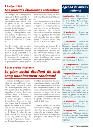 ❚   budget 2004                                                                Agenda du bureau
Les priorités étudiantes entendues                                                 national
Les budgets de l'enseignement           devant le retard conséquent accu-
supérieur et de la recherche pré-       mulé sous la précédente législatu-     6 septembre : Table ronde “ A
sentés jeudi 25 septembre en            re.                                    quoi sert l’école ?” en présence de
conseil des ministres dans le cadre     L'insertion professionnelle se hisse   Luc Ferry, de Jean-François Copé
du projet de loi des finances           désormais, à côté de la lutte cont-    à l’occasion de la Fête
annuel, accentuent les efforts          re l'échec en premier cycle, au        Européenne de la Jeunesse à
amorcés l'année dernière.               rang des priorités de l’enseigne-      Moliets (Landes).
Au-delà des 9,9 milliards d'euros       ment supérieur. Cela permettra
accordés à l'enseignement supé-         enfin aux universités de mettre en     10 septembre : Réunion de
rieur, soit une progression de près     place une politique de l'insertion     pré-rentrée de la Commission
de 2 %, chiffre jamais atteint jus-     professionnelle des jeunes diplô-      Armée Jeunesse.
qu'alors, ce budget fixe des priori-    més de l'orientation jusqu'à l'arri-
tés.                                    vée sur le marché du travail.          11 septembre : Réunion en
                                                                               présence du ministre de
Pour la première fois, les aides        L'augmentation du budget de la         l'Education nationale sur la mise
accordées aux CROUS progressent         recherche (+2,2 %) marque un           en place des groupes de travail
de façon conséquente (+4 millions       net engagement en faveur du sys-       chargés de l'élaboration du nou-
d'euros), ce qui permettra à ces        tème universitaire français et per-    veau plan social étudiant.
derniers d'accélérer les chantiers      mettra la valorisation aujourd'hui
de rénovation des restaurants et        encore insuffisante des travaux        15 septembre : CNESER spé-
des cités universitaires initiés par    menés par les quelques 3500 équi-      cial “Conférence de Berlin”.
le gouvernement l'année dernière        pes de recherches.
                                                                               18-19 septembre : Conférence
❚   aide sociale étudiante                                                     de Berlin sur l'harmonisation
                                                                               européenne des diplômes.
Le plan social étudiant de Jack                                                19 septembre : Séminaire orga-
Lang unanimement condamné                                                      nisé en Sorbonne par la
                                                                               Conférence      des      Présidents
Le ministre de l'éducation nationa-     précédent gouvernement de mesu-        d'Université sur la laïcité.
le Luc Ferry a installé jeudi 11 sep-   rettes plus médiatiques que réelle-
tembre quatre groupes de travail        ment sociales qui ont rendu le sys-    23 septembre : Réunion d'in-
sur l'accompagnement social étu-        tème totalement incohérent et inef-    formation au ministère de
diant (amélioration des conditions      ficace. Cette unanimité dans le dia-   l'Education nationale sur la
matérielles d'études, démocratie        gnostique est aussi nouvelle que       notion de budget global dans le
étudiante, santé et handicap et         savoureuse quand on sait que la        cadre du projet de loi sur la
logement étudiant). Le calendrier       FAGE et l’UNEF furent toutes deux      modernisation des universités.
de travail fixé par le ministre         de grandes inspiratrices du plan
devrait donner lieu à un premier        social de Jack Lang.                   25 septembre : Réunion en
bilan d'étape aux alentours du 20                                              formation  plénière   de   la
octobre et aboutir à des conclu-        Le constat d'échec du PSE étant        Commission Armée Jeunesse.
sions au mois de décembre.              unanimement partagé, il est temps
Ces discussions devraient permet-       aujourd’hui de remettre le système     29 septembre : Réunion au
tre de dresser le bilan du plan         à plat afin de répondre efficace-      ministère de l'Education nationa-
social étudiant de Claude Allègre       ment à la situation de chaque étu-     le sur la présentation du projet de
et Jack Lang. D'ores et déjà, l'en-     diant grâce à une aide sociale per-    loi de finances de l'enseignement
semble des organisations étudian-       sonalisée.                             supérieur.
tes dénonçe l'empilement par le

                                                                                         page 3 - L’action universitaire
 