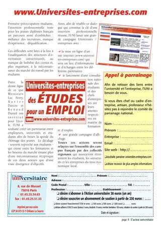 www.Universites-entreprises.com
Première préoccupation étudiante,                                         Ainsi, afin de rétablir ce dialo-
l’insertion professionnelle reste                                         gue qui constitue la clé d’une
pour les jeunes diplômés français                                         insertion      professionnelle
un parcours semé d’embûches :                                             réussie, l’UNI lance une gran-
méfiance des recruteurs, manque                                           de campagne Universités /
d’expérience, déqualification...                                          entreprises avec :

Ces difficultés sont liées à la fois à                                        la mise en ligne d’un
l’inadéquation des structures d’o-                                        site internet (www.universi-
rientation     universitaires,     au                                     tes-entreprises.com) qui
manque de lisibilité des cursus et,                                       sera un lieu d’informations
plus inquiétant, à la méconnais-                                          et d’échanges entre les dif-
sance du marché du travail par les                                        férents partenaires
étudiants.                                                                     le lancement d’une consulta-                                    Appel à parrainage
                                                                                                  tion natio-
Dans       la                                                                                     nale des
droite ligne                                                                                                                                   Afin de retisser des liens entre
                                                                                                  étudiants                                    l’université et l’entreprise, l’UNI a
de ce que                                                                                         et des
Messieurs                                                                                                                                      besoin de vous.
                                                                                                  chefs
Luc Ferry,                                                                                        d’entrepri-
X a v i e r                                                                                                                                    Si vous êtes chef ou cadre d’en-
                                                                                                  ses sur
Darcos et                                                                                                                                      treprise, artisan, professeur n’hé-
                                                                                                  leurs
Renaud                                                                                            attentes                                     sitez pas à rejoindre le comité de
Dutreil ont                                                                                       respecti-                                    parrainage national.
institué                                                                                          ves en
pour l’éco-                                                                                       matière de
le, l’UNI a                                                                                                                                    Nom : . . . . . . . . . . . . . . . . . . . . . . . . . .
                                                                                                  formation
souhaité créer un partenariat entre                                       et d’emploi.                                                         Prénom : . . . . . . . . . . . . . . . . . . . . . . .
employeurs, universités et étu-
                                                                               une grande campagne d’affi-
diants afin de briser la spirale du                                                                                                            Entreprise : . . . . . . . . . . . . . . . . . . . . .
                                                                          chage.
chômage des jeunes. Le décalage
                                                                          Toutes ces actions seront                                            Email : . . . . . . . . . . . . . . . . . . . . . . . . .
- souvent reproché aux étudiants -
                                                                          relayées sur l’ensemble des cam-
qui existe entre les formations et                                                                                                             Site web : http://. . . . . . . . . . . . . . .
                                                                          pus français par des collectifs
les besoins du marché émane plus
                                                                          régionaux qui associeront étroi-
d’une méconnaissance réciproque                                                                                                                ❏ souhaite parrainer universites-entreprises.com
                                                                          tement les étudiants, les universi-
de ces deux acteurs que d’une
                                                                          tés et les entreprises du tissu éco-
vraie divergence d’objectifs.                                                                                                                  ❏ désire recevoir de plus amples informations
                                                                          nomique local.


   l’Action                                                       Nom : . . . . . . . . . . . . . . . . . . . . . . . . Prénom : . . . . . . . . . . . . . . . . . . . . . . . . .
   universitaire
            LE JOURNAL DE L’UNION NATIONALE INTER-UNIVERSITAIRE   Adresse : . . . . . . . . . . . . . . . . . . . . . . . . . . . . . . . . . . . . . . . . . . . . . . . . . . . . . . . .
                                                                  Code Postal : . . . . . . . . . . Ville : . . . . . . . . . . . . . . . . . . . . . . . Tél. : . . . . . . . . . .
       8, rue de Musset
          75016 Paris                                             Profession : . . . . . . . . . . . . . . . . . . . . . . . Etablissement : . . . . . . . . . . . . . . . . . .
       ✆ 01.45.25.34.65                                                 ❏ désire s’abonner à l’Action universitaire 38 euros (un an)
     fax : 01.45.25.51.33                                               ❏ désire souscrire un abonnement de soutien à partir de 230 euros : . . . .
                                                                    ❏ désire soutenir financièrement l’UNI et verse : ❏ 300 euros ❏ 500 euros ❏ 1.000 euros ❏ . . . . . . . euros
        Imprimé par nos soins                                       ❏déclare adhérer à l’UNI 35 euros (lycéens 5 euros, étudiants 10 euros, membre bienfaiteur 100 euros, cotisation de soutien à partir de 200 euros)
  CCP 30 075 33 Y Orléans La Source                                                                                                      Date et signature :

                                                                                                                                                                        page 4 - L’action universitaire
 