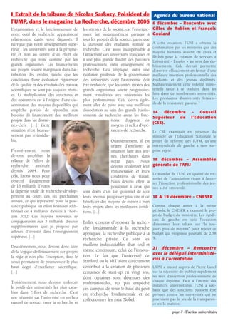 ❚ Extrait de la tribune de Nicolas Sarkozy, Président de Agenda du bureau national
l’UMP, dans le magazine La Recherche, décembre 2006 6 décembre – Rencontre avec
L'organisation et le fonctionnement de       les attentes de la société, car l’enseigne-    Gilles de Robien et François
notre outil de recherche apparaissent        ment fait instantanément partager à            Goulard
relativement datés, voire dépassés. Il       tous les progrès de la science, parce que
n’irrigue pas notre enseignement supé-       la curiosité des étudiants stimule la          A cette occasion, l’UNI a obtenu la
                                                                                            confirmation par les ministres que des
rieur : les universités sont à la périphé-   recherche. C’est aussi indispensable à
                                                                                            moyens humains avaient été créés et
rie et non au centre d'un effort de          l’attractivité des universités françaises et
                                                                                            fléchés pour la création de services «
recherche qui reste dominé par les           à une plus grande fluidité des parcours        Université - Emploi » au sein des éta-
grands organismes. Les financements          professionnels entre enseignement et           blissements. Cela devrait permettre
sur projets restent marginaux dans l'at-     recherche. Cela implique, outre une            d’œuvrer efficacement en faveur d’une
tribution des crédits, tandis que les        évolution profonde de la gouvernance           meilleure insertion professionnelle des
conditions d'une évaluation rigoureuse       des universités dont l'autonomie doit          étudiants et des jeunes diplômés.
de la qualité et des résultats des travaux   être renforcée, que les unités mixtes des      Malheureusement cette volonté minis-
scientifiques ne sont pas toujours réuni-    grands organismes soient progressive-          térielle tarde à se traduire dans les
es. La multiplication des structures et      ment transférées aux universités les           faits dans de nombreuses universités.
                                                                                            Les présidents d’universités feraient-
des opérateurs est à l'origine d'une dis-    plus performantes. Cela devra égale-
                                                                                            ils de la résistance passive ?
sémination des moyens disponibles qui        ment aller de paire avec une meilleure
empêche parfois de répondre aux              dissociation au sein des grands établis-       14   décembre           -   Conseil
besoins de financement des meilleurs         sements de recherche entre les fonc-
                                                                                            Supérieur de            l’Education
projets dans les domai-                                         tions d'agence de
                                                                                            (CSE).
nes-clefs. […] Cette                                            moyens et celles d'opé-
situation n'est heureu-                                         rateurs de recherche.   Le CSE examinait en présence du
sement pas irrémédia-                                                                   ministre de l’Education Nationale le
ble.                                                           Quatrièmement, il est projet de réforme des IUFM, qu’une
                                                               urgent d'améliorer la intersyndicale de gauche a sans sur-
Premièrement, nous                                             situation faite aux jeu- prise rejeté.
devons amplifier la                                           nes chercheurs dans
relance de l'effort de                                        notre pays. Nous              18 décembre – Assemblée
recherche      amorcée                                        devons revaloriser leur       générale de l’AFIJ
depuis 2004. Pour                                             rémunération et leurs
                                                                                            Le mandat de l’UNI en qualité de tré-
cela, fixons nous pour                                        conditions de travail.        sorier de l’association visant à favori-
objectif d'augmenter                                          Nous devons offrir la         ser l’insertion professionnelle des jeu-
de 15 milliards d'euros                                       possibilité à ceux qui        nes a été renouvelé.
la dépense totale de recherche-dévelop-      sont dotés d'un fort potentiel de voir
pement au cours des six prochaines           leurs revenus progresser plus vite et de       18 & 19 décembre - CNESER
années, ce qui représente pour la puis-      bénéficier des moyens de mener à bien
sance publique un effort financier addi-     leurs projets dans les meilleures condi-       Comme chaque année à la même
tionnel de 4 milliards d'euros à l'hori-     tions. […]                                     période, le CNESER a examiné le pro-
zon 2012. Ces moyens nouveaux se                                                            jet de budget du ministère. Les syndi-
                                                                                            cats de gauche ont saisi l’occasion
conjugueraient aux 5 milliards d'euros       Enfin, cessons d'opposer la recher-            d’entonner leur refrain sur “le tou-
supplémentaires que je propose par           che fondamentale à la recherche                jours plus de moyens” pour rejeter ce
ailleurs d'investir dans l'enseignement      appliquée, la recherche publique à la          budget qui progresse pourtant de 2,58
supérieur. […]                                                                              %.
                                             recherche privée. Ce sont les
Deuxièmement, nous devons donc faire         maillons indissociables d'un seul et
                                             même continuum, celui de l'innova-             21 décembre – Rencontre
de la logique de financement sur projets                                                    avec le délégué interministé-
la règle et non plus l'exception, dans le    tion. Le fait que l'université de
                                                                                            riel à l’orientation
souci permanent de promouvoir le plus        Stanford ou le MIT aient directement
haut degré d'excellence scientifique.        contribué à la création de plusieurs           L’UNI a insisté auprès de Pierre Lunel
[…]                                          centaines de start-up en vingt ans,            sur la nécessité de publier rapidement
                                             dont certaines sont devenues des               les taux d’insertion professionnelle de
Troisièmement, nous devons renforcer                                                        chaque diplôme. Face à l’inertie des
                                             multinationales, n'a pas empêché               instances universitaires, l’UNI a sou-
le poids des universités les plus capa-      ces campus de tenir le haut du pavé            haité que des sanctions puissent être
bles dans l'effort de recherche. C’est       en recherche fondamentale et de                prévues contre les universités qui ne
une nécessité car l’université est un lieu                                                  joueraient pas le jeu de la transparen-
                                             collectionner les prix Nobel.
naturel de contact entre la recherche et                                                    ce en la matière.

                                                                                                        page 3 - L’action universitaire
 