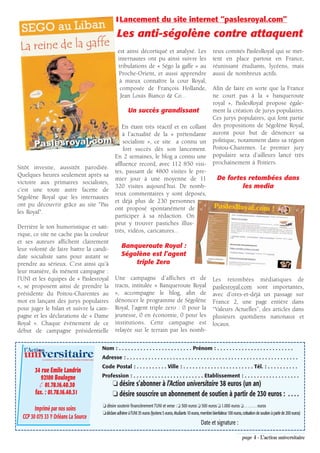 ❚ Lancement du site internet “paslesroyal.com”

                                                                            Les anti-ségolène contre attaquent
                                                                             est ainsi décortiqué et analysé. Les                                  reux comités PaslesRoyal qui se met-
                                                                             internautes ont pu ainsi suivre les                                   tent en place partout en France,
                                                                             tribulations de « Ségo la gaffe » au                                  réunissant étudiants, lycéens, mais
                                                                             Proche-Orient, et aussi apprendre                                     aussi de nombreux actifs.
                                                                              à mieux connaître la cour Royal,
                                                                              composée de François Hollande,                                       Afin de faire en sorte que la France
                                                                              Jean Louis Bianco & Co…                                              ne court pas à la « banqueroute
                                                                                                                                                   royal », PaslesRoyal propose égale-
                                                                                    Un succès grandissant                                          ment la création de jurys populaires.
                                                                                                                                                   Ces jurys populaires, qui font partie
                                                                               En étant très réactif et en collant                                 des propositions de Ségolène Royal,
                                                                               à l’actualité de la « prétendante                                   auront pour but de dénoncer sa
                                                                               socialiste », ce site a connu un                                    politique, notamment dans sa région
                                                                               fort succès dès son lancement.                                      Poitou-Charentes. Le premier jury
                                                                           En 2 semaines, le blog a connu une                                      populaire sera d’ailleurs lancé très
                                                                           affluence record, avec 112 850 visi-                                    prochainement à Poitiers.
Sitôt investie, aussitôt parodiée.
                                                                           tes, passant de 4800 visites le pre-
Quelques heures seulement après sa
                                                                           mier jour à une moyenne de 11                                               De fortes retombées dans
victoire aux primaires socialistes,
                                                                           320 visites aujourd’hui. De nomb-                                                   les media
c'est une toute autre facette de
                                                                           reux commentaires y sont déposés,
Ségolène Royal que les internautes
                                                                           et déjà plus de 230 personnes
ont pu découvrir grâce au site "Pas
                                                                           ont proposé spontanément de
les Royal".
                                                                           participer à sa rédaction. On
                                                                           peut y trouver pastiches illus-
Derrière le ton humoristique et sati-
                                                                           trés, vidéos, caricatures…
rique, ce site ne cache pas la couleur
et ses auteurs affichent clairement
leur volonté de faire battre la candi-                                         Banqueroute Royal :
date socialiste sans pour autant se                                            Ségolène est l’agent
prendre au sérieux. C’est ainsi qu’à                                               triple Zero
leur manière, ils mènent campagne :
l’UNI et les équipes de « Paslesroyal                                      Une campagne d’affiches et de                                           Les retombées médiatiques de
», se proposent ainsi de prendre la                                        tracts, intitulée « Banqueroute Royal                                   paslesroyal.com sont importantes,
présidente du Poitou-Charentes au                                          », accompagne le blog, afin de                                          avec d’ores-et-déjà un passage sur
mot en lançant des jurys populaires                                        dénoncer le programme de Ségolène                                       France 2, une page entière dans
pour juger le bilan et suivre la cam-                                      Royal, l’agent triple zero : 0 pour la                                  “Valeurs Actuelles”, des articles dans
pagne et les déclarations de « Dame                                        jeunesse, 0 en économie, 0 pour les                                     plusieurs quotidiens nationaux et
Royal ». Chaque évènement de ce                                            institutions. Cette campagne est                                        locaux.
début de campagne présidentielle                                           relayée sur le terrain par les nomb-


  l’Action                                                        Nom : . . . . . . . . . . . . . . . . . . . . . . . . Prénom : . . . . . . . . . . . . . . . . . . . . . . . . .
  universitaire
            LE JOURNAL DE L’UNION NATIONALE INTER-UNIVERSITAIRE
                                                                  Adresse : . . . . . . . . . . . . . . . . . . . . . . . . . . . . . . . . . . . . . . . . . . . . . . . . . . . . . . . .
                                                                  Code Postal : . . . . . . . . . . Ville : . . . . . . . . . . . . . . . . . . . . . . . Tél. : . . . . . . . . . .
        34 rue Emile Landrin
           92100 Boulogne                                         Profession : . . . . . . . . . . . . . . . . . . . . . . . Etablissement : . . . . . . . . . . . . . . . . . .
          ✆ 01.78.16.40.30                                               ❏ désire s’abonner à l’Action universitaire 38 euros (un an)
        fax. : 01.78.16.40.31                                            ❏ désire souscrire un abonnement de soutien à partir de 230 euros : . . . .
                                                                  ❏ désire soutenir financièrement l’UNI et verse : ❏ 300 euros ❏ 500 euros ❏ 1.000 euros ❏ . . . . . . . euros
        Imprimé par nos soins
                                                                  ❏ déclare adhérer à l’UNI 35 euros (lycéens 5 euros, étudiants 10 euros, membre bienfaiteur 100 euros, cotisation de soutien à partir de 200 euros)
  CCP 30 075 33 Y Orléans La Source
                                                                                                                                           Date et signature :

                                                                                                                                                                         page 4 - L’action universitaire
 