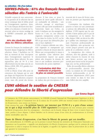 La sélection : fin d’un tabou
SOFRES-Pélerin : 61% des français favorables à une
sélection dès l’entrée à l’université
Véritable serpent de mer universitai-       diverses. Il faut donc se poser la        niversité dès le mois de février cons-
re, la question de la sélection fait un     question de savoir quelle sélection il    titue un premier pas important dans
retour remarqué dans le débat actuel        est souhaitable de défendre : une         ce sens.
sur l’enseignement supérieur. Ainsi,        sélection sauvage et anarchique               L’orientation des étudiants doit
61 % des français déclarent être favo-      comme celle qui existe actuellement à     pouvoir se baser sur une connaissan-
rables à la sélection à l’entrée de l’u-    l’université, basée sur l’échec, où       ce précise des débouchés de chaque
niversité selon un récent sondage de        seuls 4 étudiants sur dix atteignent la   diplôme. L’UNI regrette que les uni-
la SOFRES commandé par Pèlerin              licence en 3 ans, ou, une sélection       versités n’aient jamais joué le jeu de
Magazine.                                   organisée, transparente comme c’est       la transparence en la matière. En
                                            le cas dans les écoles, les IUT, ou les   effet, depuis 1986, un décret les obli-
 44% des étudiants déjà                     BTS et qui assure des débouchés plus      ge à publier des statistiques concer-
dans les filières sélectives                sûrs à leurs diplômés ?                   nant l’insertion professionnelle de
                                            L’UNI, a toujours défendu une sélec-      leurs diplômés, sans qu’aucune uni-
Comme les français, les étudiants plé-      tion organisée et transparente qui        versité jusqu’à présent n’ait pris la
biscitent depuis longtemps les filières     permette à chacun de réussir dans les     peine de se conformer à la loi.
sélectives. Ainsi, 7 bacheliers sur 10      filières qui correspondent le mieux à         La transparence des critères de
font au moment de leur inscription          ses aptitudes. Cette sélection doit       sélection, doit être garantie, seule à
dans l’enseignement supérieur le            nécessairement reposer sur quatre         même d’assurer la réussite de tous
choix d’une filière sélective. Ils sont,    piliers afin d’assurer la réussite de     sans laisser accroire que tout le
aujourd’hui, plus de 44 % à être            tous et une meilleure insertion pro-      monde peut réussir en fac de psycho-
effectivement inscrits dans une de ces      fessionnelle des jeunes diplômés :        logie avec un bac professionnel.
filières (CPGE, BTS, IUT, grandes éco-                                                  Enfin, de nouvelles filières sélectives
les, médecine...).                             l’orientation doit être                et professionnelles doivent être
L’UNI se félicite d’une telle prise de         renforcée et préparée                  créées. La création de 225 nouvelles
conscience des français qui ne sont          le plus en amont possible                licences professionnelles et de 10
pas dupes de l’hypocrisie du système                                                  nouveaux départements d’IUT pour
actuel. En effet, la sélection a toujours   La proposition de François Goulard        cette rentrée va dans le bon sens
existé, mais elle prend des formes          de réaliser des pré-inscriptions à l’u-   mais l’effort doit être amplifié.


L’UNI obtient le soutien du CNESER
pour défendre la liberté d’expression
                                                                                                    par Emma Dupré
 A l’initiative de l’UNI (droite universitaire), le CNESER (Conseil National de l’Enseignement Supérieur et de la
 Recherche) a adopté à l’unanimité lors de la séance du 16 octobre 2006 une motion visant à défendre la liber-
 té d’expression, sous toutes ses formes.
 Cette motion fait suite à la pétition lancée sur internet par l’UNI il y a près d’une semai-
 ne et qui a déjà recueilli plus de 1500 signatures d’enseignants de tous niveaux pour soutenir
 la liberté d’expression dont les enseignants - chercheurs ont la lourde charge de faire vivre à travers leurs tra-
 vaux, parfois à leurs dépens. L’affaire Redeker est le dernier avatar d’une série de condamnations et d’évène-
 ments intolérables sans fin.

 Faute de liberté d’expression, c’est bien la liberté de pensée qui est étouffée.
 Très solennellement, le CNESER, qui est le premier Conseil National du ministère de l’Education Nationale à se
 prononcer sur la question, « rappelle son attachement à la liberté d’expression, quelque soit le contenu de cette
 expression si celui-ci respecte les limites de la légalité, et appelle à la vigilance dans la préservation de ce droit
 que garantit la Constitution ».


page 2 - L’action universitaire
 