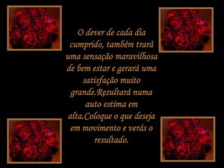 O dever de cada dia cumprido, também trará uma sensação maravilhosa de bem estar e gerará uma satisfação muito grande.Resultará numa auto estima em alta.Coloque o que deseja em movimento e verás o resultado. 