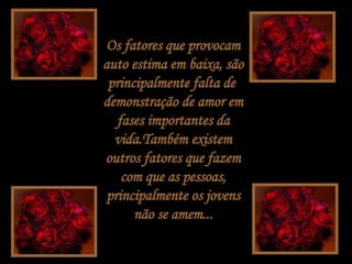 Os fatores que provocam auto estima em baixa, são principalmente falta de  demonstração de amor em fases importantes da vida.Também existem outros fatores que fazem com que as pessoas, principalmente os jovens não se amem... 