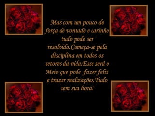 Mas com um pouco de força de vontade e carinho tudo pode ser resolvido.Começa-se pela disciplina em todos os setores da vida.Esse será o Meio que pode  fazer feliz e trazer realizações.Tudo tem sua hora! 