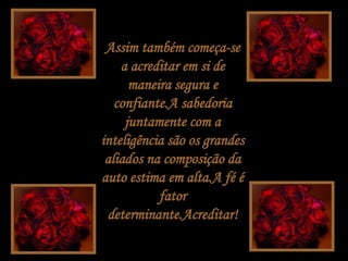 Assim também começa-se a acreditar em si de maneira segura e confiante.A sabedoria juntamente com a inteligência são os grandes aliados na composição da auto estima em alta.A fé é fator determinante.Acreditar! 