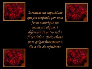 Acreditar na capacidade que foi confiada por uma força maior[que em momento algum, é diferente de outro ser] e fazer dela o  Meio eficaz para galgar livremente o dia a dia da existência. 