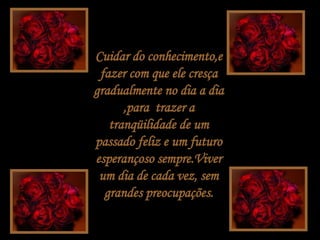 Cuidar do conhecimento,e fazer com que ele cresça gradualmente no dia a dia ,para  trazer a tranqüilidade de um passado feliz e um futuro esperançoso sempre.Viver um dia de cada vez, sem grandes preocupações. 