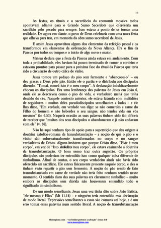 Monergismo.com – “Ao Senhor pertence a salvação” (Jonas 2:9)
www.monergismo.com
10
As festas, os rituais e o sacerdócio da economia mosaica todos
apontavam adiante para o Grande Sumo Sacerdote que ofereceria um
sacrifício pelo pecado para sempre. Isso estava a ponto de se tornar uma
realidade. De agora em diante, o povo de Deus celebraria com uma nova festa
que olhava para trás, em memória da obra sumo sacerdotal de Jesus.
E assim Jesus aproveitou alguns dos elementos da refeição pascal e os
transformou em elementos da ordenação da Nova Aliança. Era o fim da
Páscoa por todos os tempos e o início de algo novo e maior.
Mateus declara que a festa da Páscoa ainda estava em andamento. Com
toda a probabilidade, eles haviam há pouco terminado de comer o cordeiro e
estavam prontos para passar para a próxima fase do ritual da Páscoa que teria
sido a circulação de outro cálice de vinho.
Jesus tomou um pedaço do pão sem fermento e “abençoou-o” – ou
deu graças a Deus pelo pão. Então ele o partiu e o distribuiu aos discípulos
dizendo, “Tomai, comei; isto é o meu corpo”. A declaração indubitavelmente
chocou os discípulos. Era uma lembrança das palavras de Jesus em João 6,
onde ele se descreveu como o pão de vida, o verdadeiro maná que tinha
descido do céu. Naquele contexto anterior, ele estava falando com multidões
de seguidores – muitos deles pseudodiscípulos semelhantes a Judas – e ele
lhes disse, “Em verdade, em verdade vos digo: se não comerdes a carne do
Filho do homem e não beberdes o seu sangue, não tendes vida em vós
mesmos” (Jo 6.53). Naquela ocasião as suas palavras tinham sido tão difíceis
de receber que “muitos dos seus discípulos o abandonaram e já não andavam
com ele” (v. 66).
Não há aqui nenhum tipo de apoio para a superstição que deu origem à
doutrina católico-romana da transubstanciação – a noção de que o pão e o
vinho são sobrenaturalmente transformados no corpo e no sangue
verdadeiros de Cristo. Alguns insistem que porque Cristo disse, “Este é meu
corpo”, em vez de “Isto simboliza meu corpo”, ele estava ensinando a doutrina
da transubstanciação. O bom senso traz outra sugestão. Os próprios
discípulos não poderiam ter entendido isso como qualquer coisa diferente de
simbolismo. Afinal de contas, o seu corpo verdadeiro ainda não havia sido
oferecido em sacrifício. Ele estava fisicamente presente naquele corpo, e eles o
tinham visto repartir o pão sem fermento. A noção do pão sendo de fato
transubstanciado em carne de verdade não teria feito nenhum sentido nesse
momento. O sentido claro das suas palavras era claramente simbólico – muito
embora os discípulos sem dúvida não houvessem entendido todo o
significado do simbolismo.
De um modo semelhante, Jesus uma vez tinha dito sobre João Batista,
“ele mesmo é Elias” (Mt 11.14) – e ninguém teria entendido essa declaração
de modo literal. Expressões semelhantes a essas são comuns até hoje, e é um
erro tomar essas palavras num sentido literal. A noção de transubstanciação
 