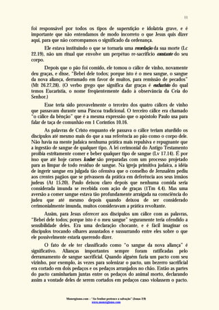 Monergismo.com – “Ao Senhor pertence a salvação” (Jonas 2:9)
www.monergismo.com
11
foi responsável por todos os tipos de superstição e idolatria grave, e é
importante que não entendamos de modo incorreto o que Jesus quis dizer
aqui, para que não corrompamos o significado da ordenança.
Ele estava instituindo o que se tornaria uma recordação da sua morte (Lc
22.19), não um ritual que envolve um perpétuo re-sacrifício constante do seu
corpo.
Depois que o pão foi comido, ele tomou o cálice de vinho, novamente
deu graças, e disse, “Bebei dele todos; porque isto é o meu sangue, o sangue
da nova aliança, derramado em favor de muitos, para remissão de pecados”
(Mt 26.27,28). (O verbo grego que significa dar graças é eucharisto do qual
temos Eucaristia, o nome freqüentemente dado à observância da Ceia do
Senhor.)
Esse teria sido provavelmente o terceiro dos quatro cálices de vinho
que passavam durante uma Páscoa tradicional. O terceiro cálice era chamado
“o cálice da bênção” que é a mesma expressão que o apóstolo Paulo usa para
falar de taça de comunhão em 1 Coríntios 10.16.
As palavras de Cristo enquanto ele passava o cálice teriam aturdido os
discípulos até mesmo mais do que a sua referência ao pão como o corpo dele.
Não havia na mente judaica nenhuma prática mais repulsiva e repugnante que
a ingestão de sangue de qualquer tipo. A lei cerimonial do Antigo Testamento
proibia estritamente comer e beber qualquer tipo de sangue (Lv 17.14). É por
isso que até hoje carnes kosher são preparadas com um processo projetado
para as limpar de todo resíduo de sangue. Na igreja primitiva judaica, a idéia
de ingerir sangue era julgada tão ofensiva que o conselho de Jerusalém pediu
aos crentes pagãos que se privassem da prática em deferência aos seus irmãos
judeus (At 15.20). Paulo deixou claro depois que nenhuma comida seria
considerada imunda se recebida com ação de graças (1Tm 4.4). Mas uma
aversão a comer sangue estava tão profundamente arraigada na consciência do
judeu que até mesmo depois quando deixou de ser considerado
cerimonialmente imunda, muitos consideravam a prática revoltante.
Assim, para Jesus oferecer aos discípulos um cálice com as palavras,
“Bebei dele todos; porque isto é o meu sangue” seguramente teria ofendido a
sensibilidade deles. Era uma declaração chocante, e é fácil imaginar os
discípulos trocando olhares assustados e sussurrando entre eles sobre o que
ele possivelmente estaria querendo dizer.
O fato de ele ter classificado como “o sangue da nova aliança” é
significativo. Alianças importantes sempre foram ratificadas pelo
derramamento de sangue sacrificial. Quando alguém fazia um pacto com seu
vizinho, por exemplo, às vezes para solenizar o pacto, um bezerro sacrificial
era cortado em dois pedaços e os pedaços arranjados no chão. Então as partes
do pacto caminhariam juntas entre os pedaços do animal morto, declarando
assim a vontade deles de serem cortados em pedaços caso violassem o pacto.
 