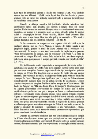 Monergismo.com – “Ao Senhor pertence a salvação” (Jonas 2:9)
www.monergismo.com
12
Esse tipo de cerimônia pactual é citado em Jeremias 34.18. Nós também
vemos isso em Gênesis 15.9-18, onde Jeová fez Abraão dormir e passou
sozinho entre as partes dos animais, demonstrando a natureza incondicional
da sua aliança com Abraão.
Quando a Aliança mosaica foi instituída, Moisés solenizou isso
sacrificando vários bois grandes. Ele coletou o sangue deles em bacias
grandes. Então tomou um ramo de hissopo (uma erva em forma de vassoura),
imergiu-o no sangue e o aspergiu sobre o povo, atirando gotas de sangue
sobre a congregação inteira. Nessa ocasião, Moisés disse palavras bem
parecidas com o que Jesus disse aos discípulos no cenáculo – “Eis aqui o
sangue da aliança que o Senhor fez convosco” (Êx 24.5-8).
O derramamento de sangue era um aspecto vital da ratificação de
qualquer aliança, mas na Nova Aliança, o sangue de Cristo serviu a um
propósito duplo, porque o tema da Nova Aliança era a redenção, e o
derramamento de sangue era um aspecto essencial da expiação pelo pecado.
“Sem derramamento de sangue, não há remissão” (Hb 9.22) “…a vida da
carne está no sangue. Eu vo-lo tenho dado sobre o altar, para fazer expiação
pela vossa alma, porquanto é o sangue que fará expiação em virtude da vida”
(Lv 17.11).
Há, infelizmente, muita superstição e compreensão incorreta sobre o
significado do sangue de Cristo. Um livro popular, escrito vários anos atrás
por um autor evangélico famoso, sugere que havia algo sem igual na química
do sangue de Cristo. Ele imaginou que o sangue de Cristo não era sangue
humano. Em vez disso, ele disse, o sangue que corria pelas veias de Jesus era
o sangue de Deus. Claro que isso significaria que o corpo de Cristo não era
completamente humano (um eco da antiga heresia do docetismo). Outros
cristãos compuseram canções familiares sobre sangue de Cristo (como “Há
Poder no Sangue” ou “Há uma Fonte Cheia de Sangue”). Eles imaginam que
há alguma propriedade sobrenatural no sangue de Cristo que o torna
espiritualmente poderoso, ou que o sangue de Jesus era sobrenaturalmente
coletado e preservado numa cisterna divina como alguma relíquia celestial.
Alguns até mesmo supõem que o sangue literal de Cristo é aplicado por alguns
meios místicos a cada crente na conversão, e então coletado novamente de
forma que possa ser perpetuamente aplicado e reaplicado. E muitas pessoas
acreditam que apenas mencionar o sangue de Cristo é um meio poderoso de
anular a atividade do demônio – semelhante a um “abracadabra” cristão.
Idéias fantásticas como essas saem do mesmo pensamento supersticioso que
gerou a noção de transubstanciação.
Quando as Escrituras declaram que nós somos resgatados pelo sangue
de Cristo, não devemos pensar que seu protoplasma ou seus corpúsculos
tivessem alguma propriedade sobrenatural. O sangue dele era sangue humano
normal, da mesma maneira que seu corpo inteiro era completamente humano
 