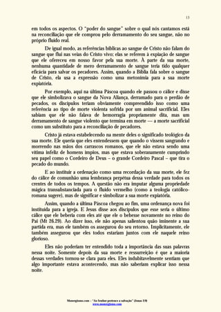 Monergismo.com – “Ao Senhor pertence a salvação” (Jonas 2:9)
www.monergismo.com
13
em todos os aspectos. O “poder do sangue” sobre o qual nós cantamos está
na reconciliação que ele comprou pelo derramamento do seu sangue, não no
próprio fluido real.
De igual modo, as referências bíblicas ao sangue de Cristo não falam do
sangue que flui nas veias do Cristo vivo; elas se referem à expiação de sangue
que ele ofereceu em nosso favor pela sua morte. À parte da sua morte,
nenhuma quantidade de mero derramamento de sangue teria tido qualquer
eficácia para salvar os pecadores. Assim, quando a Bíblia fala sobre o sangue
de Cristo, ela usa a expressão como uma metonímia para a sua morte
expiatória.
Por exemplo, aqui na última Páscoa quando ele passou o cálice e disse
que ele simbolizava o sangue da Nova Aliança, derramado para o perdão de
pecados, os discípulos teriam obviamente compreendido isso como uma
referência ao tipo de morte violenta sofrida por um animal sacrificial. Eles
sabiam que ele não falava de hemorragia propriamente dita, mas um
derramamento de sangue violento que termina em morte — a morte sacrificial
como um substituto para a reconciliação de pecadores.
Cristo já estava estabelecendo na mente deles o significado teológico da
sua morte. Ele queria que eles entendessem que quando o vissem sangrando e
morrendo nas mãos dos carrascos romanos, que ele não estava sendo uma
vítima infeliz de homens ímpios, mas que estava soberanamente cumprindo
seu papel como o Cordeiro de Deus – o grande Cordeiro Pascal – que tira o
pecado do mundo.
E ao instituir a ordenação como uma recordação da sua morte, ele fez
do cálice de comunhão uma lembrança perpétua dessa verdade para todos os
crentes de todos os tempos. A questão não era imputar alguma propriedade
mágica transubstanciada para o fluido vermelho (como a teologia católico-
romana sugere), mas de significar e simbolizar a sua morte expiatória.
Assim, quando a última Páscoa chegou ao fim, uma ordenança nova foi
instituída para a igreja. E Jesus disse aos discípulos que esse seria o último
cálice que ele beberia com eles até que ele o bebesse novamente no reino do
Pai (Mt 26.29). Ao dizer isso, ele não apenas salientou quão iminente a sua
partida era, mas ele também os assegurou do seu retorno. Implicitamente, ele
também assegurou que eles todos estariam juntos com ele naquele reino
glorioso.
Eles não poderiam ter entendido toda a importância das suas palavras
nessa noite. Somente depois da sua morte e ressurreição é que a maioria
dessas verdades tornou-se clara para eles. Eles indubitavelmente sentiam que
algo importante estava acontecendo, mas não saberiam explicar isso nessa
noite.
 